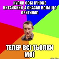 купив собі iphone китайский, а сказав всім що оригинал тепер всі тьолки мої