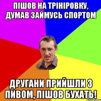 пішов на трініровку, думав займусь спортом другани прийшли з пивом, пішов бухать!