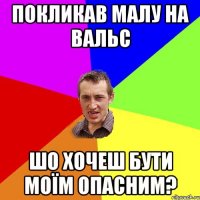 покликав малу на вальс шо хочеш бути моїм опасним?