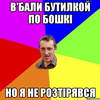 в'бали бутилкой по бошкі но я не розтірявся