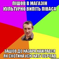 пішов в магазін культурно випіть піваса зашов до назара нажрався як скотина усю хату обрігав