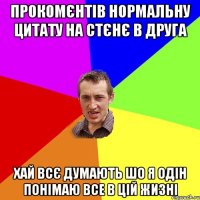 прокомєнтів нормальну цитату на стєнє в друга хай всє думають шо я одін понімаю все в цій жизні