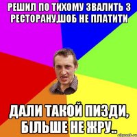 решил по тихому звалить з ресторану,шоб не платити дали такой пизди, бiльше не жру..