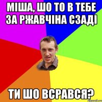 міша, шо то в тебе за ржавчіна сзаді ти шо всрався?