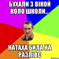 бухали з вікой коло школи... натаха била на разлівє