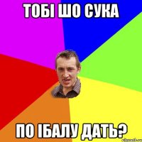 тобi шо сука по iбалу дать?