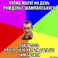 купив малої на день рожденьє шампанського оказалось просрочене,ригали дальше чим бачили