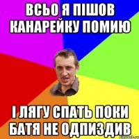 всьо я пішов канарейку помию і лягу спать поки батя не одпиздив