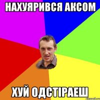 нахуярився аксом хуй одстіраеш