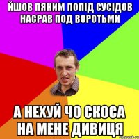 йшов пяним попід сусідов насрав под воротьми а нехуй чо скоса на мене дивиця