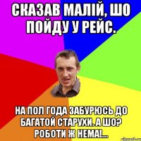 сказав малiй, шо пойду у рейс. на пол года забурюсь до багатой старухи. а шо? роботи ж нема!...