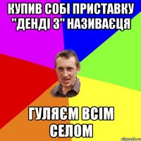 купив собі приставку "денді 3" називаєця гуляєм всім селом