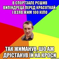 в спортзале рєшив випіндреца перед красоткай, і взяв жим 100 кіло так жиманув, шо аж дрістанув їй на кроси