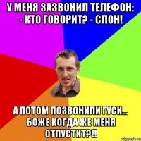 у меня зазвонил телефон: - кто говорит? - слон! а потом позвонили гуси... боже когда же меня отпустит?!!