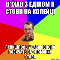 в*їхав з едіком в стовп на копейці прийшлось у баби пєнсію позичать за сломаний стовп