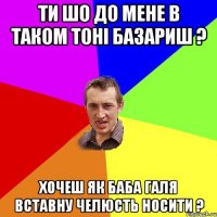 ти шо до мене в таком тоні базариш ? хочеш як баба галя вставну челюсть носити ?