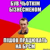 був чьоткім бізнесменом пішов працювать на брсм