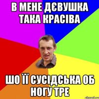 в мене дєвушка така красіва шо її сусідська об ногу тре