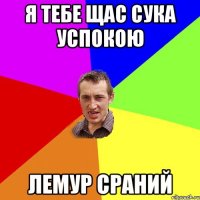 я тебе щас сука успокою лемур сраний