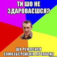 ти шо не здароваєшся? шо рефлєкси самозбєреженія пропали?