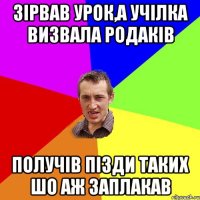 зірвав урок,а учілка визвала родаків получів пізди таких шо аж заплакав