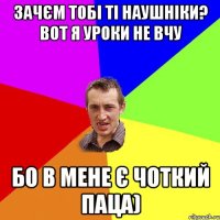 зачєм тобі ті наушніки? вот я уроки не вчу бо в мене є чоткий паца)