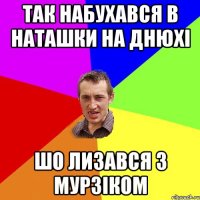 так набухався в наташки на днюхі шо лизався з мурзіком