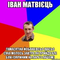 іван матвієць гамасятіна йобана!всьо івасьо сука молось завтра як прийду але буж хуяриним на пару з пашом)