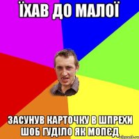 їхав до малої засунув карточку в шпрехи шоб гуділо як мопєд