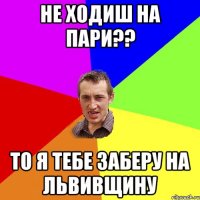 не ходиш на пари?? то я тебе заберу на львивщину