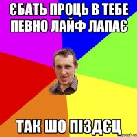 єбать проць в тебе певно лайф лапає так шо піздєц