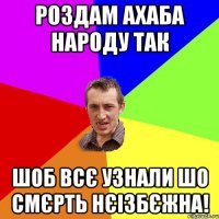 роздам ахаба народу так шоб всє узнали шо смєрть нєізбєжна!