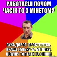 работаєш почом часік то з мінетом? сука дорогі простітутки, краще гальку за бутилку, цілуніч топтати на сіні!!!