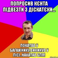 попросив кєнта підвезти з діскатєки... покатав у багажнику,викинув у лісі..накатав бля!