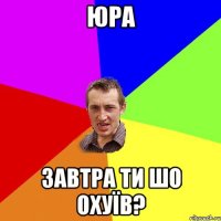 юра завтра ти шо охуїв?