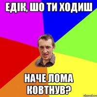 едік, шо ти ходиш наче лома ковтнув?