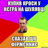 купив кроси у нєгра на шулявці сказав шо фірмєнниє