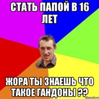 стать папой в 16 лет жора ты знаешь что такое гандоны ??