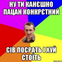 ну ти канєшно пацан конкрєтний сів посрать і хуй стоїть