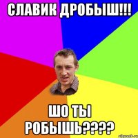 славик дробыш!!! шо ты робышь???