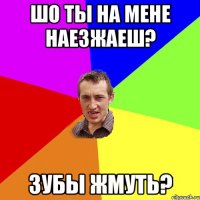 шо ты на мене наезжаеш? зубы жмуть?