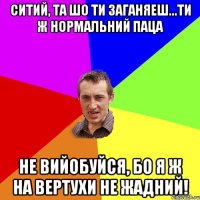 ситий, та шо ти заганяеш...ти ж нормальний паца не вийобуйся, бо я ж на вертухи не жадний!