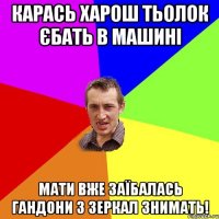 карась харош тьолок єбать в машині мати вже заїбалась гандони з зеркал знимать!