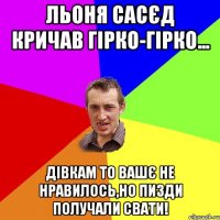 льоня сасєд кричав гірко-гірко... дівкам то вашє не нравилось,но пизди получали свати!