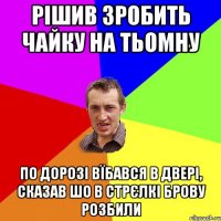 рішив зробить чайку на тьомну по дорозі вїбався в двері, сказав шо в стрєлкі брову розбили