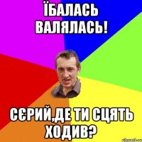 їбалась валялась! сєрий,де ти сцять ходив?