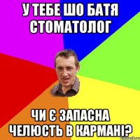 у тебе шо батя стоматолог чи є запасна челюсть в кармані?