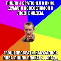 пішли з братюней в кино. думали повеселимся в люді вийдем. гроші просрати, набухались пива, пішли плакать і спать.