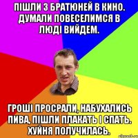 пішли з братюней в кино. думали повеселимся в люді вийдем. гроші просрали, набухались пива, пішли плакать і спать. хуйня получилась.