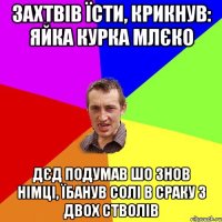 захтвів їсти, крикнув: яйка курка млєко дєд подумав шо знов німці, їбанув солі в сраку з двох стволів